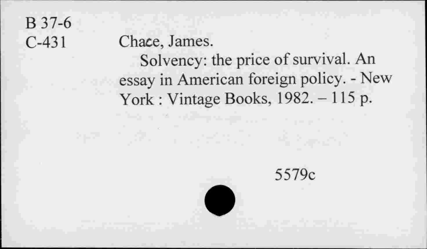 ﻿B 37-6
C-431
Chace, James.
Solvency: the price of survival. An essay in American foreign policy. - New York : Vintage Books, 1982. - 115 p.
5579c